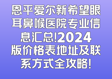 恩平爱尔新希望眼耳鼻喉医院专业信息汇总！2024版价格表地址及联系方式全攻略！