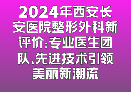 2024年西安长安医院整形外科新评价：专业医生团队、先进技术引领美丽新潮流
