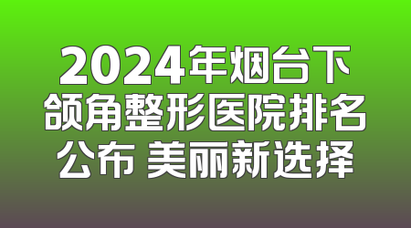 2024年烟台下颌角整形医院排名公布 美丽新选择
