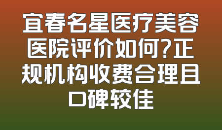 宜春名星医疗美容医院评价如何？正规机构收费合理且口碑较佳
