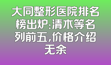 大同整形医院排名榜出炉：清木等名列前五，价格介绍无余