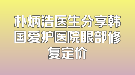 朴炳浩医生分享韩国爱护医院眼部修复定价