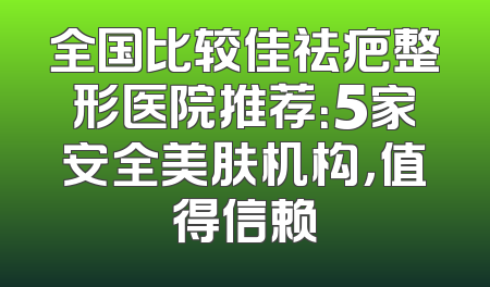 全国比较佳祛疤整形医院推荐：5家安全美肤机构，值得信赖