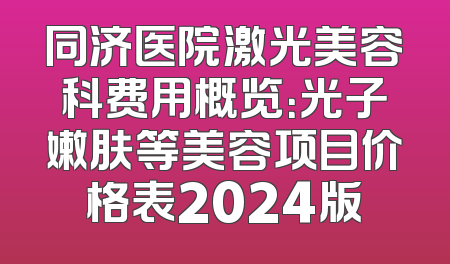 同济医院激光美容科费用概览：光子嫩肤等美容项目价格表2024版