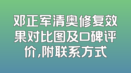 邓正军清奥修复效果对比图及口碑评价，附联系方式