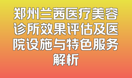 郑州兰茜医疗美容诊所效果评估及医院设施与特色服务解析