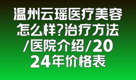 温州云瑶医疗美容怎么样？治疗方法/医院介绍/2024年价格表
