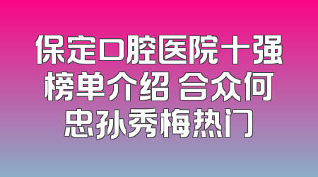 保定口腔医院十强榜单介绍 合众何忠孙秀梅热门