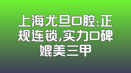 上海尤旦口腔：正规连锁，实力口碑媲美三甲