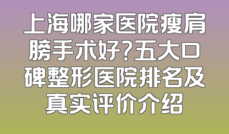 上海哪家医院瘦肩膀手术好？五大口碑整形医院排名及真实评价介绍