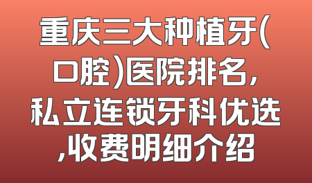 重庆三大种植牙（口腔）医院排名，私立连锁牙科优选，收费明细介绍