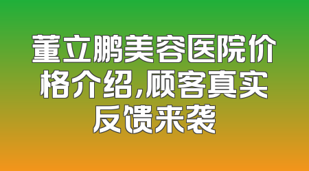 董立鹏美容医院价格介绍，顾客真实反馈来袭