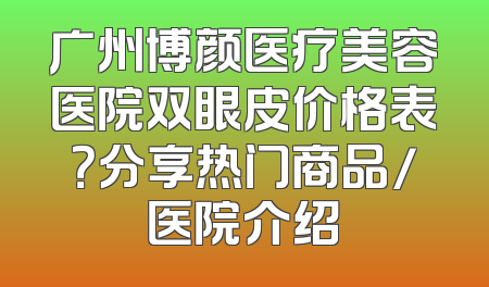 广州博颜医疗美容医院双眼皮价格表？分享热门商品/医院介绍