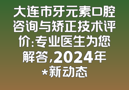 大连市牙元素口腔咨询与矫正技术评价：专业医生为您解答，2024年*新动态
