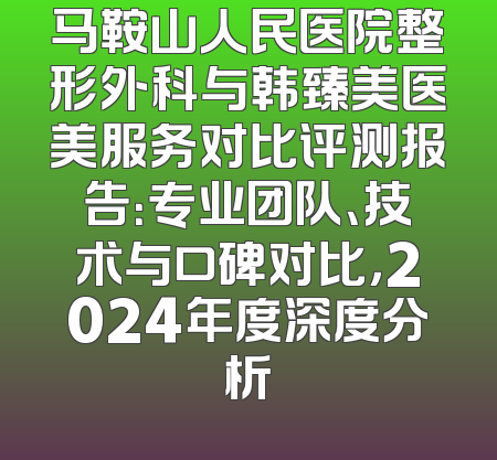 马鞍山人民医院整形外科与韩臻美医美服务对比评测报告：专业团队、技术与口碑对比，2024年度深度分析