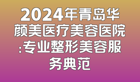 2024年青岛华颜美医疗美容医院：专业整形美容服务典范