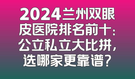 2024兰州双眼皮医院排名前十：公立私立大比拼，选哪家更靠谱？