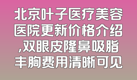 北京叶子医疗美容医院更新价格介绍，双眼皮隆鼻吸脂丰胸费用清晰可见