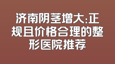 济南阴茎增大：正规且价格合理的整形医院推荐