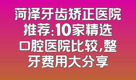 菏泽牙齿矫正医院推荐：10家精选口腔医院比较，整牙费用大分享