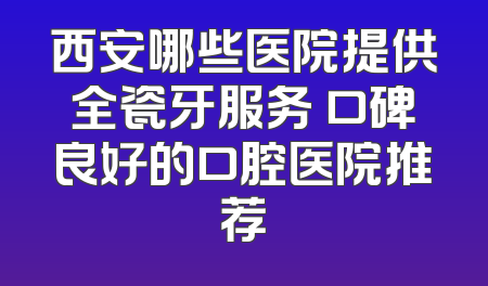 西安哪些医院提供全瓷牙服务 口碑良好的口腔医院推荐
