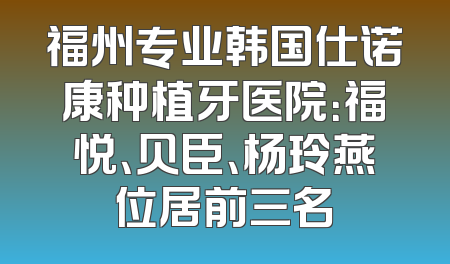 福州专业韩国仕诺康种植牙医院：福悦、贝臣、杨玲燕位居前三名