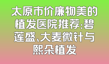 太原市价廉物美的植发医院推荐：碧莲盛、大麦微针与熙朵植发