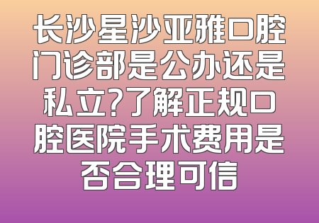 长沙星沙亚雅口腔门诊部是公办还是私立？了解正规口腔医院手术费用是否合理可信