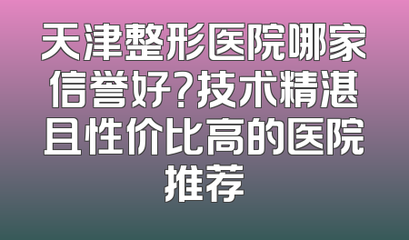 天津整形医院哪家信誉好？技术精湛且性价比高的医院推荐