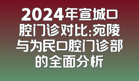 2024年宣城口腔门诊对比：宛陵与为民口腔门诊部的全面分析