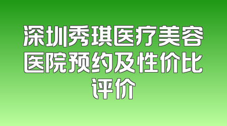 深圳秀琪医疗美容医院预约及性价比评价