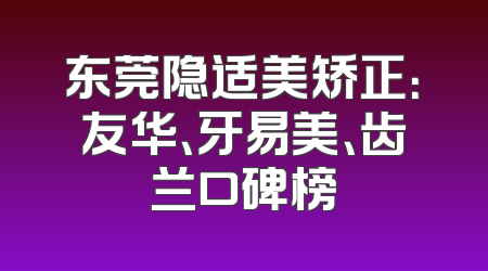 东莞隐适美矫正：友华、牙易美、齿兰口碑榜