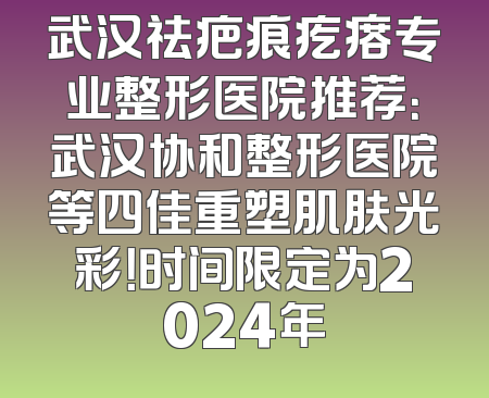 武汉祛疤痕疙瘩专业整形医院推荐：武汉协和整形医院等四佳重塑肌肤光彩！时间限定为2024年