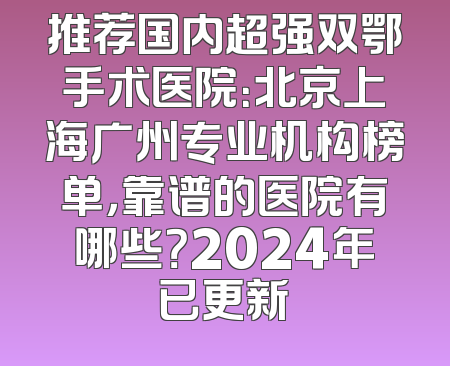 推荐国内超强双鄂手术医院：北京上海广州专业机构榜单，靠谱的医院有哪些？2024年已更新