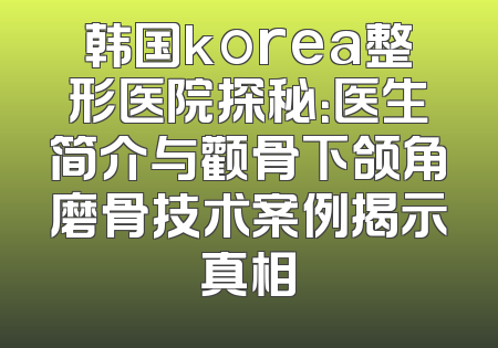 韩国korea整形医院探秘：医生简介与颧骨下颌角磨骨技术案例揭示真相