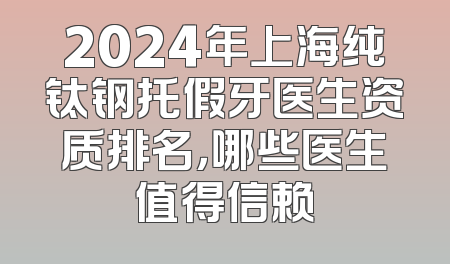 2024年上海纯钛钢托假牙医生资质排名，哪些医生值得信赖