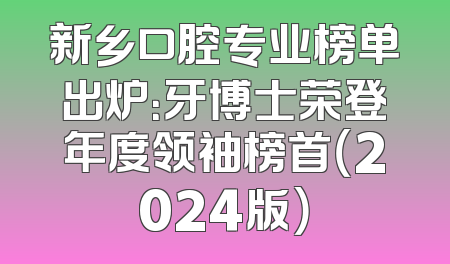 新乡口腔专业榜单出炉：牙博士荣登年度领袖榜首（2024版）