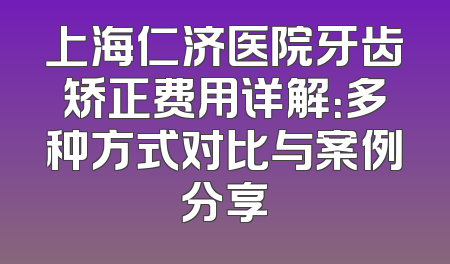 上海仁济医院牙齿矫正费用详解：多种方式对比与案例分享