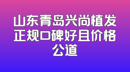 山东青岛兴尚植发正规口碑好且价格公道