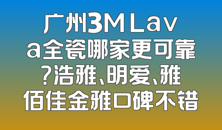 广州3M Lava全瓷哪家更可靠？浩雅、明爱、雅佰佳金雅口碑不错