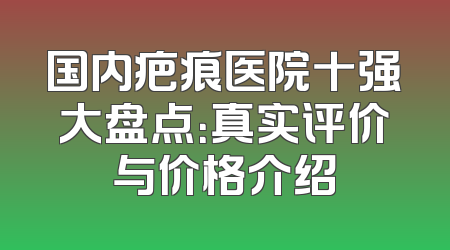 国内疤痕医院十强大盘点：真实评价与价格介绍