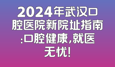 2024年武汉口腔医院新院址指南：口腔健康，就医无忧！