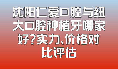 沈阳仁爱口腔与纽大口腔种植牙哪家好？实力、价格对比评估