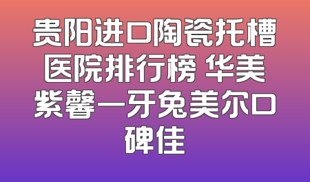 贵阳进口陶瓷托槽医院排行榜 华美紫馨一牙兔美尔口碑佳