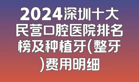 2024深圳十大民营口腔医院排名榜及种植牙（整牙）费用明细