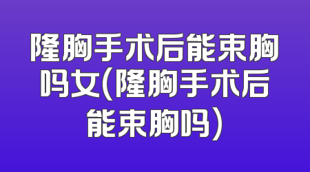 隆胸手术后能束胸吗女(隆胸手术后能束胸吗)