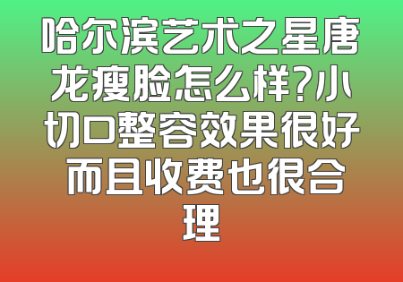 哈尔滨艺术之星唐龙瘦脸怎么样？小切口整容效果很好 而且收费也很合理