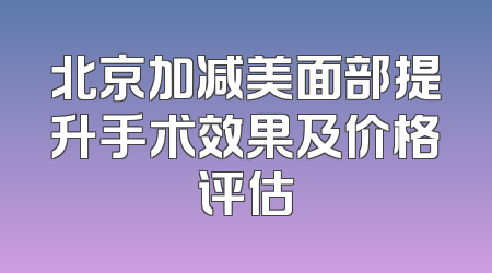北京加减美面部提升手术效果及价格评估