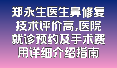 郑永生医生鼻修复技术评价高，医院就诊预约及手术费用详细介绍指南