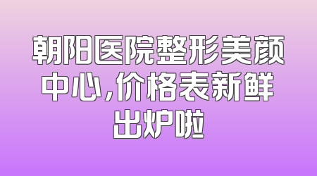 朝阳医院整形美颜中心，价格表新鲜出炉啦